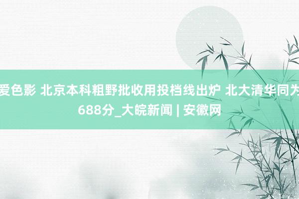 爱色影 北京本科粗野批收用投档线出炉 北大清华同为688分_大皖新闻 | 安徽网