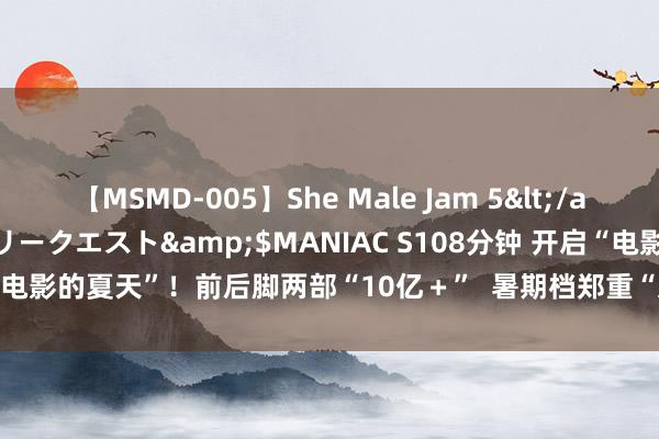 【MSMD-005】She Male Jam 5</a>2008-08-04グローリークエスト&$MANIAC S108分钟 开启“电影的夏天”！前后脚两部“10亿＋”  暑期档郑重“入伏”_大皖新闻 | 安徽网