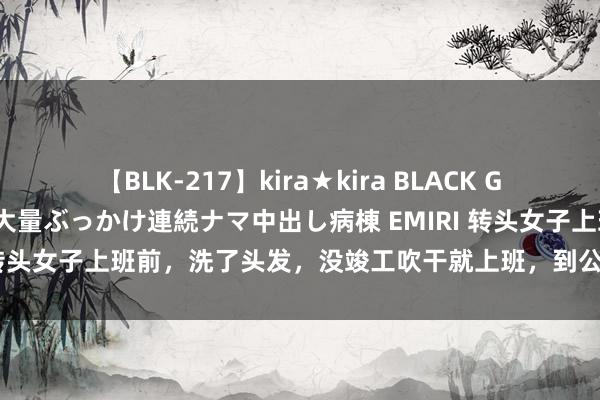 【BLK-217】kira★kira BLACK GAL黒ギャルご奉仕ナース 大量ぶっかけ連続ナマ中出し病棟 EMIRI 转头女子上班前，洗了头发，没竣工吹干就上班，到公司后她面瘫了