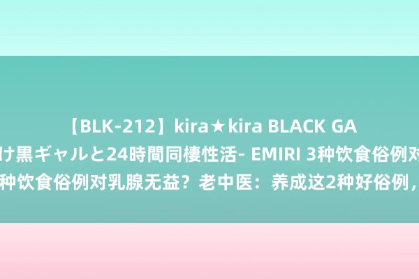 【BLK-212】kira★kira BLACK GAL レンタル痴女GAL-日焼け黒ギャルと24時間同棲性活- EMIRI 3种饮食俗例对乳腺无益？老中医：养成这2种好俗例，乳腺更健康