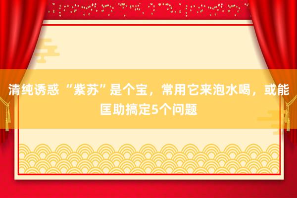 清纯诱惑 “紫苏”是个宝，常用它来泡水喝，或能匡助搞定5个问题