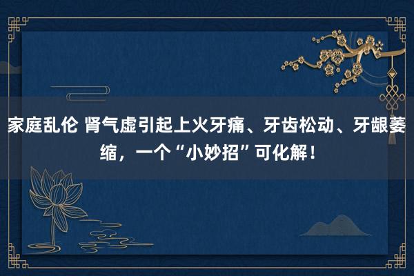 家庭乱伦 肾气虚引起上火牙痛、牙齿松动、牙龈萎缩，一个“小妙招”可化解！