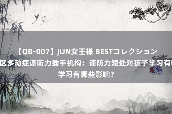 【QB-007】JUN女王様 BESTコレクション 重庆渝北区多动症谨防力插手机构：谨防力短处对孩子学习有哪些影响？