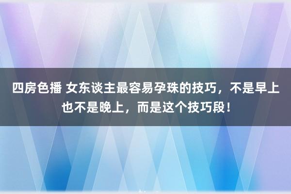 四房色播 女东谈主最容易孕珠的技巧，不是早上也不是晚上，而是这个技巧段！