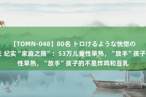 【TOMN-048】80名 トロけるような恍惚の表情 クンニ激昇天 纪实“家庭之殇”：53万儿童性早熟，“放手”孩子的不是炸鸡和豆乳