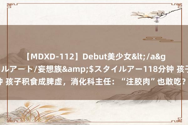 【MDXD-112】Debut美少女</a>2005-02-15スタイルアート/妄想族&$スタイルアー118分钟 孩子积食成脾虚，消化科主任：“注胶肉”也敢吃？迅速辅导家东谈主少购买