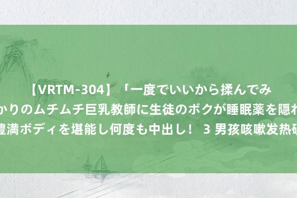 【VRTM-304】「一度でいいから揉んでみたい！」はち切れんばかりのムチムチ巨乳教師に生徒のボクが睡眠薬を隠れて飲ませて、夢の豊満ボディを堪能し何度も中出し！ 3 男孩咳嗽发热硬扛成白肺？什么是白肺部，出现哪些情况要实时就医