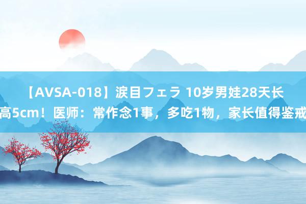 【AVSA-018】涙目フェラ 10岁男娃28天长高5cm！医师：常作念1事，多吃1物，家长值得鉴戒