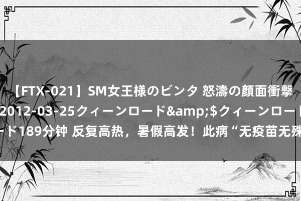 【FTX-021】SM女王様のビンタ 怒濤の顔面衝撃3時間</a>2012-03-25クィーンロード&$クィーンロード189分钟 反复高热，暑假高发！此病“无疫苗无殊效药”，如何知谈孩子感染了？