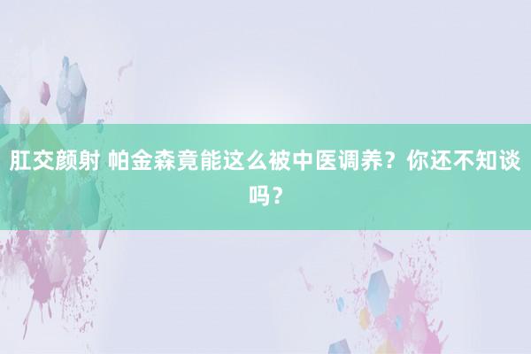 肛交颜射 帕金森竟能这么被中医调养？你还不知谈吗？