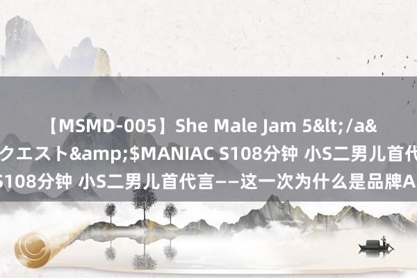 【MSMD-005】She Male Jam 5</a>2008-08-04グローリークエスト&$MANIAC S108分钟 小S二男儿首代言——这一次为什么是品牌AIVEI？