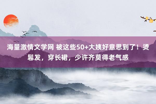 海量激情文学网 被这些50+大姨好意思到了！烫鬈发，穿长裙，少许齐莫得老气感