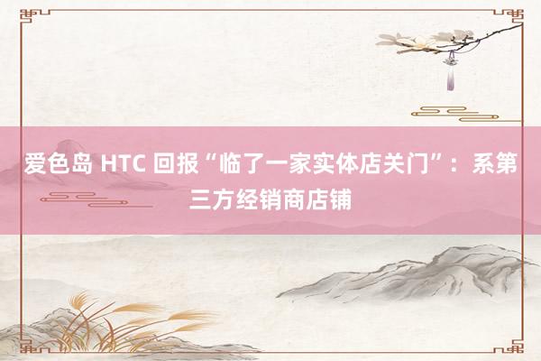 爱色岛 HTC 回报“临了一家实体店关门”：系第三方经销商店铺