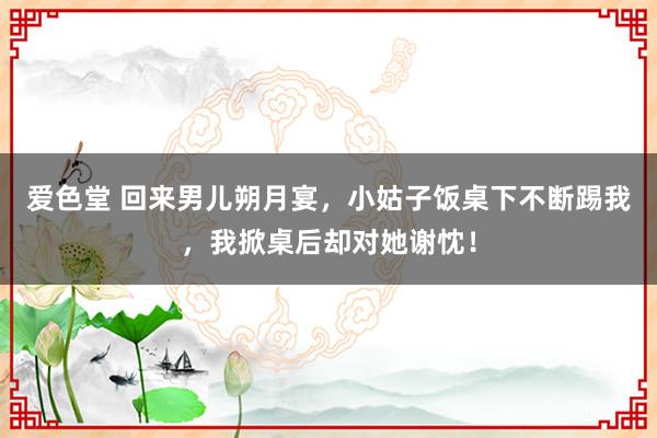 爱色堂 回来男儿朔月宴，小姑子饭桌下不断踢我，我掀桌后却对她谢忱！