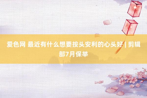 爱色网 最近有什么想要按头安利的心头好 | 剪辑部7月保举