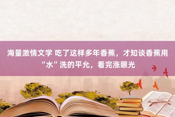 海量激情文学 吃了这样多年香蕉，才知谈香蕉用“水”洗的平允，看完涨眼光