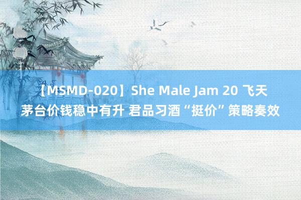 【MSMD-020】She Male Jam 20 飞天茅台价钱稳中有升 君品习酒“挺价”策略奏效