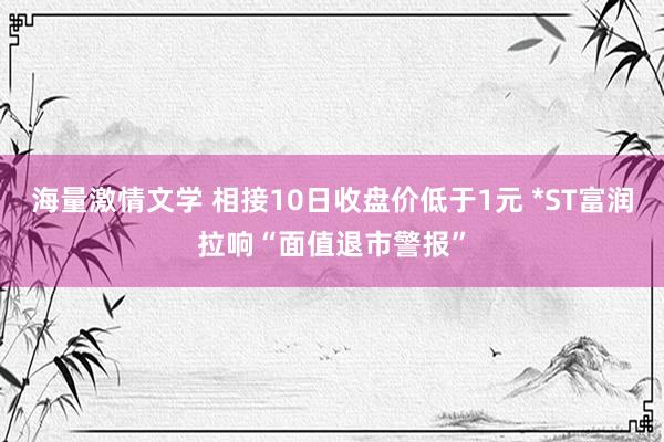 海量激情文学 相接10日收盘价低于1元 *ST富润拉响“面值退市警报”