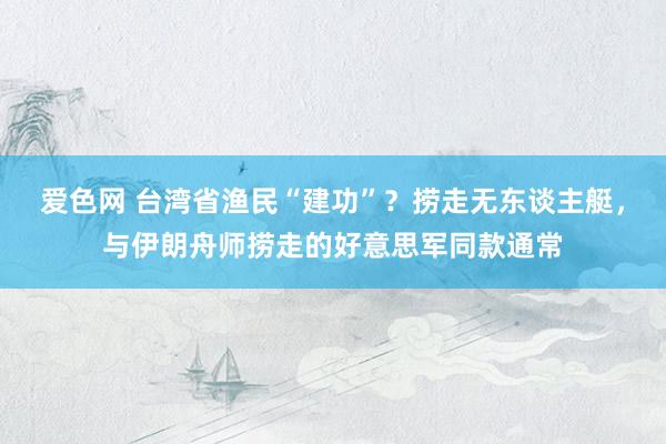 爱色网 台湾省渔民“建功”？捞走无东谈主艇，与伊朗舟师捞走的好意思军同款通常