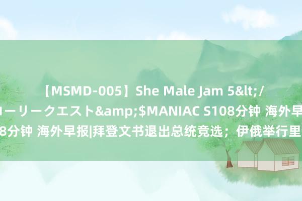 【MSMD-005】She Male Jam 5</a>2008-08-04グローリークエスト&$MANIAC S108分钟 海外早报|拜登文书退出总统竞选；伊俄举行里海海上安全演习