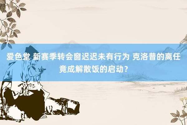 爱色堂 新赛季转会窗迟迟未有行为 克洛普的离任竟成解散饭的启动？