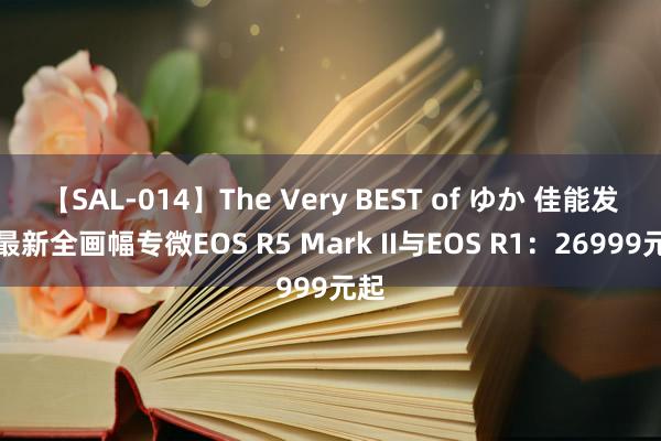 【SAL-014】The Very BEST of ゆか 佳能发布最新全画幅专微EOS R5 Mark II与EOS R1：26999元起