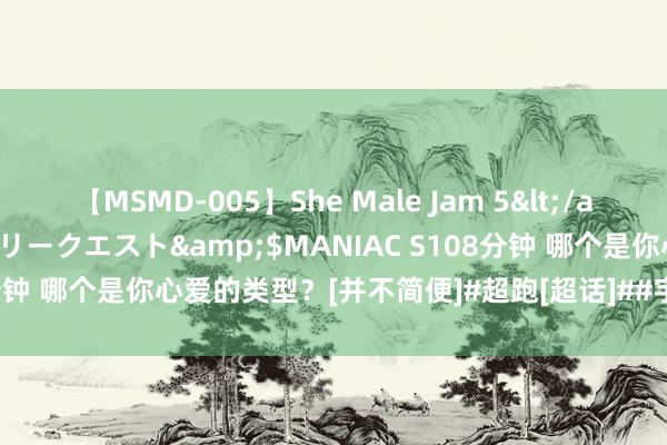 【MSMD-005】She Male Jam 5</a>2008-08-04グローリークエスト&$MANIAC S108分钟 哪个是你心爱的类型？[并不简便]#超跑[超话]##宇宙汽车[超话]#