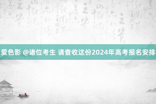 爱色影 @诸位考生 请查收这份2024年高考报名安排