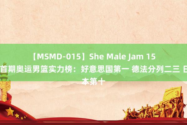 【MSMD-015】She Male Jam 15 ?首期奥运男篮实力榜：好意思国第一 德法分列二三 日本第十