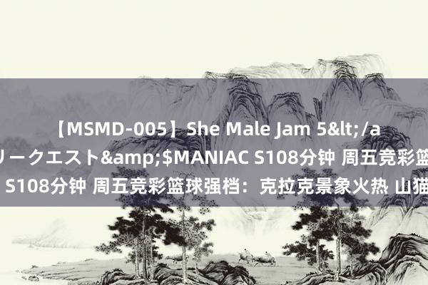 【MSMD-005】She Male Jam 5</a>2008-08-04グローリークエスト&$MANIAC S108分钟 周五竞彩篮球强档：克拉克景象火热 山猫战风暴