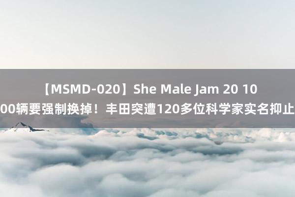 【MSMD-020】She Male Jam 20 1000辆要强制换掉！丰田突遭120多位科学家实名抑止