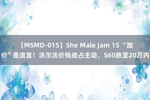 【MSMD-015】She Male Jam 15 “加价”是流言！沃尔沃价钱战占主动，S60跌至20万内