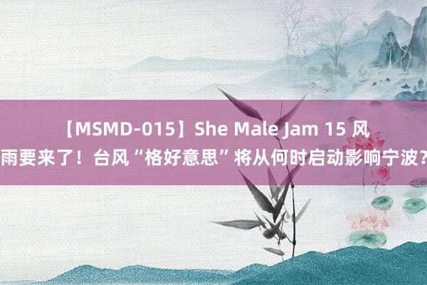 【MSMD-015】She Male Jam 15 风雨要来了！台风“格好意思”将从何时启动影响宁波？