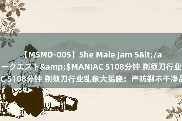 【MSMD-005】She Male Jam 5</a>2008-08-04グローリークエスト&$MANIAC S108分钟 剃须刀行业乱象大揭晓：严防剃不干净品性差