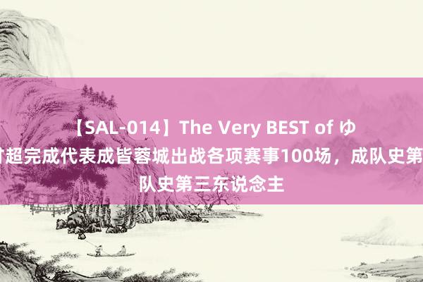 【SAL-014】The Very BEST of ゆか 博主：甘超完成代表成皆蓉城出战各项赛事100场，成队史第三东说念主