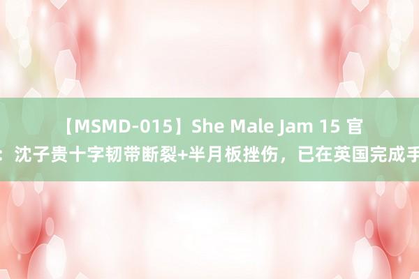 【MSMD-015】She Male Jam 15 官方：沈子贵十字韧带断裂+半月板挫伤，已在英国完成手术