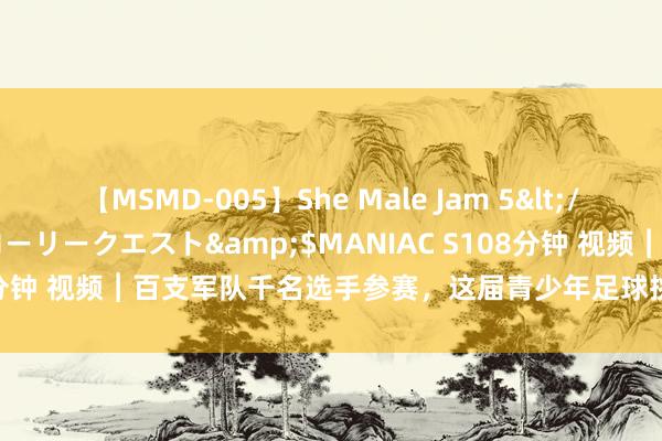 【MSMD-005】She Male Jam 5</a>2008-08-04グローリークエスト&$MANIAC S108分钟 视频︱百支军队千名选手参赛，这届青少年足球挑战赛有何迷惑力？