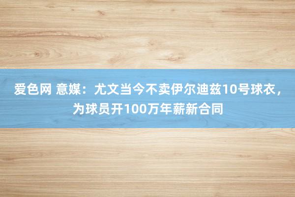 爱色网 意媒：尤文当今不卖伊尔迪兹10号球衣，为球员开100万年薪新合同