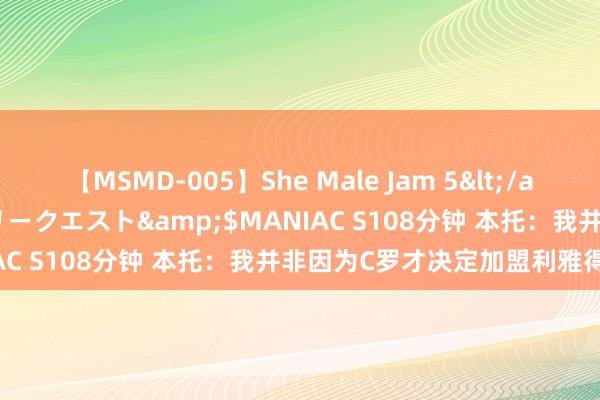 【MSMD-005】She Male Jam 5</a>2008-08-04グローリークエスト&$MANIAC S108分钟 本托：我并非因为C罗才决定加盟利雅得得胜