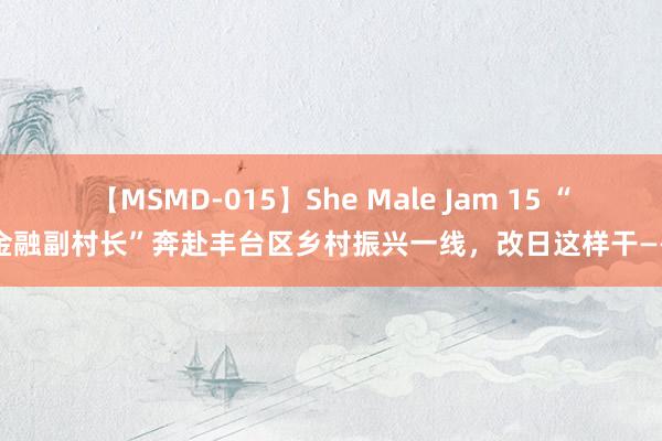 【MSMD-015】She Male Jam 15 “金融副村长”奔赴丰台区乡村振兴一线，改日这样干——