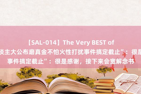 【SAL-014】The Very BEST of ゆか 当事东谈主恢复“东谈主大公布磨真金不怕火性打扰事件搞定截止”：很是感谢，接下来会宽解念书