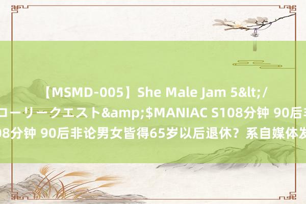 【MSMD-005】She Male Jam 5</a>2008-08-04グローリークエスト&$MANIAC S108分钟 90后非论男女皆得65岁以后退休？系自媒体发布 无官方认证