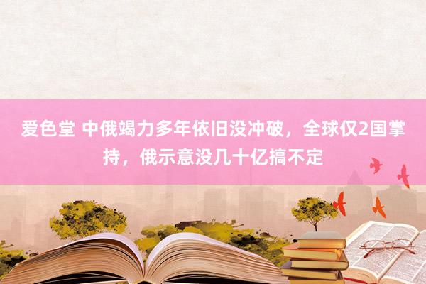 爱色堂 中俄竭力多年依旧没冲破，全球仅2国掌持，俄示意没几十亿搞不定