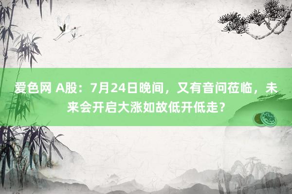 爱色网 A股：7月24日晚间，又有音问莅临，未来会开启大涨如故低开低走？