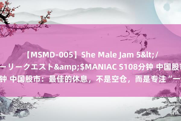 【MSMD-005】She Male Jam 5</a>2008-08-04グローリークエスト&$MANIAC S108分钟 中国股市：最佳的休息，不是空仓，而是专注“一世只作念一只股票”