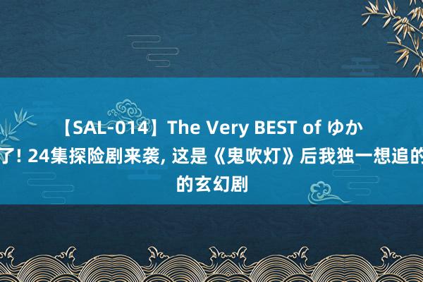 【SAL-014】The Very BEST of ゆか 终于来了! 24集探险剧来袭， 这是《鬼吹灯》后我独一想追的玄幻剧