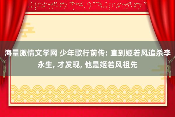 海量激情文学网 少年歌行前传: 直到姬若风追杀李永生， 才发现， 他是姬若风祖先