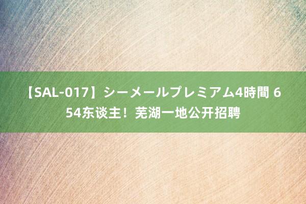 【SAL-017】シーメールプレミアム4時間 6 54东谈主！芜湖一地公开招聘