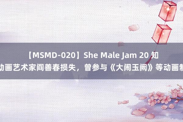 【MSMD-020】She Male Jam 20 知名动画艺术家阎善春损失，曾参与《大闹玉阙》等动画制作