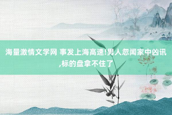 海量激情文学网 事发上海高速!男人忽闻家中凶讯，标的盘拿不住了